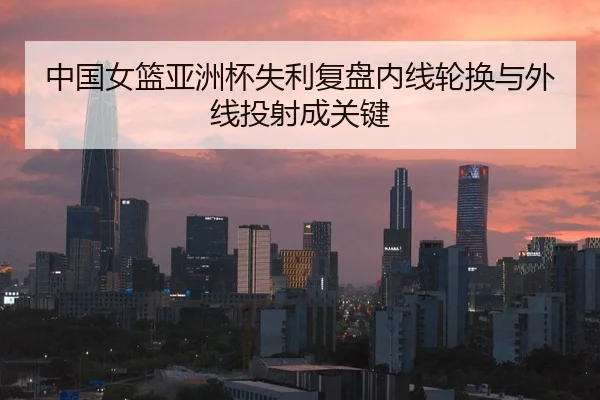 中国女篮亚洲杯失利复盘内线轮换与外线投射成关键