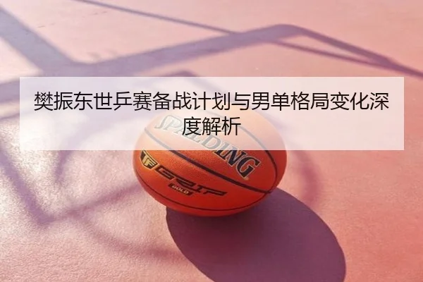 樊振东世乒赛备战计划与男单格局变化深度解析
