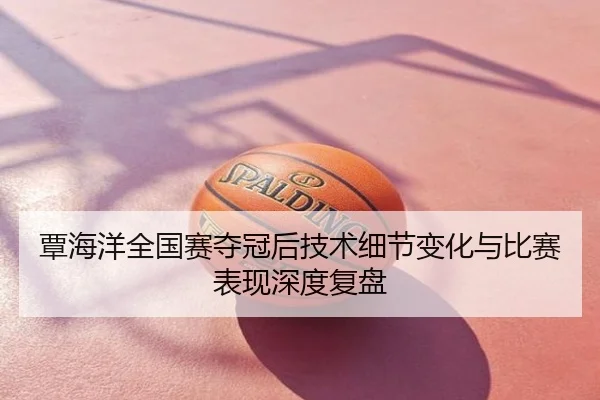 覃海洋全国赛夺冠后技术细节变化与比赛表现深度复盘