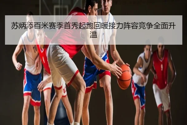 苏炳添百米赛季首秀起跑回暖接力阵容竞争全面升温