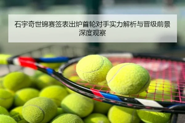 石宇奇世锦赛签表出炉首轮对手实力解析与晋级前景深度观察