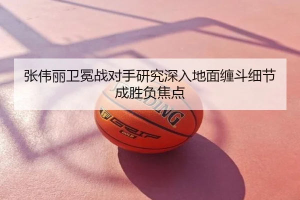 张伟丽卫冕战对手研究深入地面缠斗细节成胜负焦点