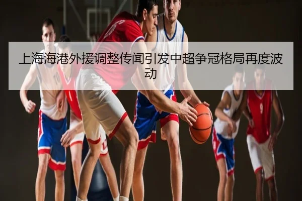 上海海港外援调整传闻引发中超争冠格局再度波动