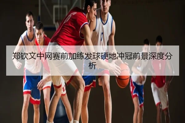 郑钦文中网赛前加练发球硬地冲冠前景深度分析